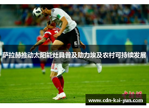 萨拉赫推动太阳能灶具普及助力埃及农村可持续发展 萨拉赫推动太阳能灶具普及助力埃及农村可持续发展