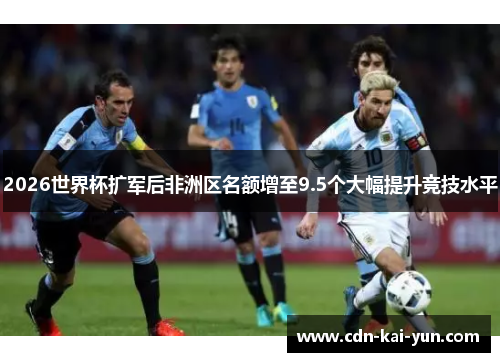 2026世界杯扩军后非洲区名额增至9.5个大幅提升竞技水平