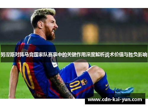 努涅斯对阵马竞国家队赛事中的关键作用深度解析战术价值与胜负影响 努涅斯对阵马竞国家队赛事中的关键作用深度解析战术价值与胜负影响