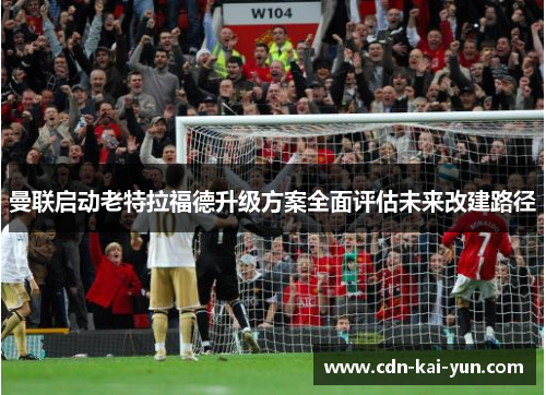 曼联启动老特拉福德升级方案全面评估未来改建路径