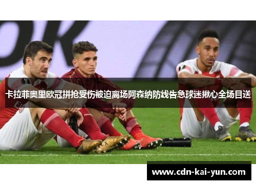 卡拉菲奥里欧冠拼抢受伤被迫离场阿森纳防线告急球迷揪心全场目送